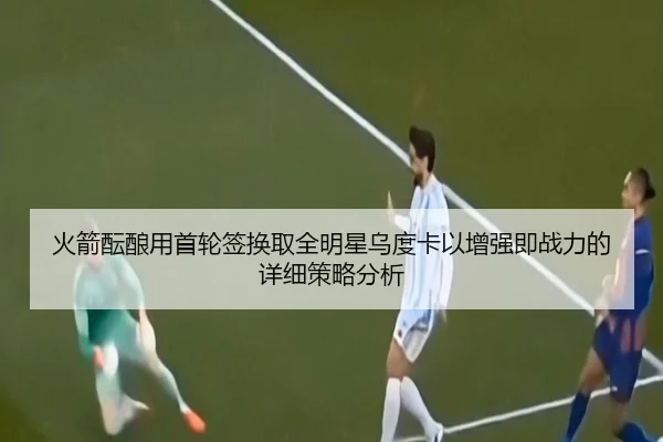 火箭酝酿用首轮签换取全明星乌度卡以增强即战力的详细策略分析