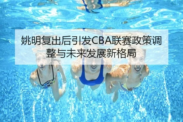 姚明复出后引发CBA联赛政策调整与未来发展新格局